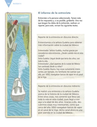 BLOQUE II54
El informe de la entrevista
Entrevisten a la persona seleccionada. Tomen nota
de las respuestas y, si es posible, grábenlo. Una vez
que tengan los datos de la entrevista, realicen un
reporte; para esto, revisen los siguientes textos.
Reporte de la entrevista en discurso directo:
Entrevistamos a la señora Gudelia para obtener
más información sobre la ciudad de México:
Entrevistador: Señora Gudelia, muchas gracias por
concedernos esta entrevista. ¿Desde cuándo vive en esta
ciudad?
Doña Gudelia: Llegué desde que tenía dos años, casi
toda la vida.
Entrevistador: ¿Qué aspectos de la ciudad de México
han cambiado desde su niñez?
Doña Gudelia: Bueno, hay cosas sumamente intere-
santes; por ejemplo, mis familiares me cuentan que
allá, por 1850, navegaban barcos de vapor en el canal
de la Viga.
Reporte de la entrevista en discurso indirecto:
Se realizó una entrevista a la señora Gudelia
acerca de la historia de la ciudad de México.
Entre otras cosas, nos comentó que lleva casi
toda la vida en esta ciudad, pues llegó a vivir
aquí a la edad de dos años. Gracias a ella, des-
cubrimos cosas muy interesantes, como que
cerca del año 1850 navegaban barcos de vapor
en el canal de la Viga; dicho canal ahora es una
gran avenida en la ciudad de México.
ESP-6-P-042-085.indd 54 19/08/15 12:16
 