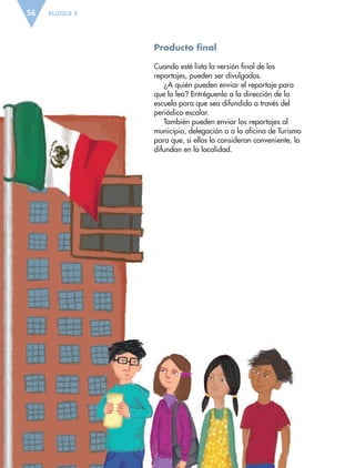 BLOQUE II56
Producto final
Cuando esté lista la versión final de los
reportajes, pueden ser divulgados.
¿A quién pueden enviar el reportaje para
que lo lea? Entréguenlo a la dirección de la
escuela para que sea difundido a través del
periódico escolar.
También pueden enviar los reportajes al
municipio, delegación o a la oficina de Turismo
para que, si ellos lo consideran conveniente, lo
difundan en la localidad.
ESP-6-P-042-085.indd 56 19/08/15 12:16
 