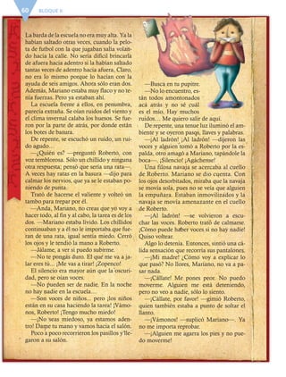 BLOQUE II60
La barda de la escuela no era muy alta. Ya la
habían saltado otras veces, cuando la pelo-
ta de futbol con la que jugaban salía volan-
do hacia la calle. No sería difícil brincarla
de afuera hacia adentro si la habían saltado
tantas veces de adentro hacia afuera. Claro,
no era lo mismo porque lo hacían con la
ayuda de seis amigos. Ahora sólo eran dos.
Además, Mariano estaba muy flaco y no te-
nía fuerzas. Pero ya estaban ahí.
La escuela frente a ellos, en penumbra,
parecía extraña. Se oían ruidos del viento y
el clima invernal calaba los huesos. Se fue-
ron por la parte de atrás, por donde están
los botes de basura.
De repente, se escuchó un ruido, un rui-
do agudo…
—¿Quién es? —preguntó Roberto, con
voz temblorosa. Sólo un chillido y ninguna
otra respuesta; pensó que sería una rata—.
A veces hay ratas en la basura —dijo para
calmar los nervios, que ya se le estaban po-
niendo de punta.
Trató de hacerse el valiente y volteó un
tambo para trepar por él.
—Anda, Mariano, no creas que yo voy a
hacer todo, al fin y al cabo, la tarea es de los
dos. —Mariano estaba lívido. Los chillidos
continuaban y a él no le importaba que fue-
ran de una rata, igual sentía miedo. Cerró
los ojos y le tendió la mano a Roberto.
—Jálame, a ver si puedo subirme.
—No te pongas duro. El que me va a ja-
lar eres tú... ¡Me vas a tirar! ¡Zopenco!
El silencio era mayor aún que la oscuri-
dad, pero se oían voces.
—No pueden ser de nadie. En la noche
no hay nadie en la escuela…
—Son voces de niños... pero ¡los niños
están en su casa haciendo la tarea! ¡Vámo-
nos, Roberto! ¡Tengo mucho miedo!
—¡No seas miedoso, ya estamos aden-
tro! Dame tu mano y vamos hacia el salón.
Poco a poco recorrieron los pasillos y lle-
garon a su salón.
—Busca en tu pupitre.
—No lo encuentro, es-
tán todos amontonados
acá atrás y no sé cuál
es el mío. Hay muchos
ruidos… Me quiero salir de aquí.
De repente, una tenue luz iluminó el am-
biente y se oyeron pasos, llaves y palabras.
—¡Al ladrón! ¡Al ladrón! —dijeron las
voces y alguien tomó a Roberto por la es-
palda, otro amagó a Mariano, tapándole la
boca—. ¡Silencio! ¡Agáchense!
Una filosa navaja se acercaba al cuello
de Roberto. Mariano se dio cuenta. Con
los ojos desorbitados, miraba que la navaja
se movía sola, pues no se veía que alguien
la empuñara. Estaban inmovilizados y la
navaja se movía amenazante en el cuello
de Roberto.
—¡Al ladrón! —se volvieron a escu-
char las voces. Roberto trató de calmarse.
¡Cómo puede haber voces si no hay nadie!
Quiso voltear.
Algo lo detenía. Entonces, sintió una cá-
lida sensación que recorría sus pantalones.
—¡Mi madre! ¿Cómo voy a explicar lo
que pasó? No llores, Mariano, no va a pa-
sar nada.
—¡Cállate! Me pones peor. No puedo
moverme. Alguien me está deteniendo,
pero no veo a nadie, sólo lo siento.
—¡Cállate, por favor! —gimió Roberto,
quien también estaba a punto de soltar el
llanto.
—¡Vámonos! —suplicó Mariano—. Ya
no me importa reprobar.
—¡Alguien me agarra los pies y no pue-
do moverme!
ESP-6-P-042-085.indd 60 19/08/15 12:16
 