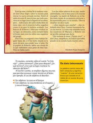 61
En equipos, comenten sobre el cuento “La tinta
roja”: ¿cómo comienza? ¿Qué pasa después? ¿En
qué termina? ¿Con qué se logra mantener la
atención del lector?
Al escribir cuentos, se emplean algunos recursos
que permiten provocar mayor tensión en el lector;
por ejemplo, el uso de adjetivos al describir:
nn Sin adjetivos: La casa en el bosque.
nn Con adjetivos: La casa tenebrosa en el espeso
y oscuro bosque.
Eran las siete y treinta de la mañana cuan-
do don Chuy llegó a abrir la escuela para
iniciar la nueva jornada escolar. Entró al
salón de sexto B, para revisar que todo estu-
viera en su lugar para la llegada de los niños,
pero… todo el piso del salón estaba lleno de
tinta roja y en el pizarrón había rasguños
como si un gato lo hubiera arañado. Las
bancas de Roberto y Mariano estaban en
su lugar, ya colocadas, como siempre hasta
el frente, pues eran los niños más inquietos
del grupo.
Don Chuy se preguntó cómo habían lle-
gado hasta ahí, si él las había dejado en la
parte de atrás para poder lavar el piso. En
el pupitre de Roberto, había una navaja de
la que resbalaban unas gotas de tinta roja.
Pero no había nadie.
Los dos niños salieron de su casa, medio
adormilados, con la boca seca y el corazón
encogido. La madre de Roberto no se ha-
bía dado cuenta de su ausencia nocturna y
los apresuraba para ir a la escuela. Ellos se
miraban sin decir nada.
—¿Qué pasaría aquí anoche? —dijo ex-
trañado don Chuy. Caminó lentamente ha-
cia las bancas. La tinta roja señalaba hacia
los cuadernos de Mariano y Roberto con
un terrible mensaje que decía:
“¡No hicieron la tarea! ¡Tienen cero!”, y
don Chuy, estupefacto, recordó lo que había
pasado en la escuela hacía muchos años...
Elizabeth Rojas Samperio
Un dato interesante
La palabra cuento viene del
latín computus y significa
“cuenta”. Es una narración
breve que consiste en el
relato de un suceso de pura
invención.
ESP-6-P-042-085.indd 61 19/08/15 12:16
 