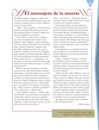 65
En tiempos antiguos, un gigante viajaba cierta
vez por un camino cuando, de pronto, un ser des-
conocido se presentó ante él y le dijo: “¡Detente,
no des ni un paso más!”.
“¿Qué? —gritó el gigante— ¿Una criatura tan
pequeña, a la cual podría aplastar entre mis de-
dos, pretende bloquear mi camino? ¿Quién eres
para osar hablarme de ese modo?”.
“Soy la Muerte —dijo el otro—. Nadie se
me resiste. Tú también debes obedecer mis
designios”. Pero el gigante se negó a aceptarlo y
comenzó a luchar con la Muerte. Fue una batalla
larga y violenta. Finalmente, el gigante consi-
guió darle un golpe muy fuerte con su puño y
la Muerte se estrelló contra una roca. El gigante
siguió andando y la Muerte quedó allí, conquista-
da. Estaba tan débil que no podía incorporarse.
“¿Qué sucederá ahora? —se preguntaba—. Si
me quedo acostada aquí al lado del camino nadie
morirá. El mundo se llenará de gente y no habrá
lugar para todos”.
Mientras tanto, por el camino se acercaba
un joven fuerte y sano. Iba cantando y mirando
alegremente a su alrededor. De pronto, vio al ser
que yacía al costado del camino y, compasivo,
se acercó. Lo ayudó a levantarse, dejó caer unas
gotas de un líquido fortalecedor sobre él y esperó
hasta que recuperara sus fuerzas. “¿Sabes quién
soy? —le preguntó el ser mientras se incorpora-
ba— ¿Sabes a quién has ayudado a recobrarse?”.
“No —dijo el joven—. ¿Quién eres?”.
“Soy la Muerte —contestó—. Nadie escapa
de mis manos. Y no puedo hacer una excepción
contigo. Pero, para que veas que soy agradeci-
da, te prometo que no caeré sobre ti de manera
sorpresiva. Cuando se acerque tu hora, te enviaré
mensajeros antes de presentarme”.
“Bien —dijo el joven—. Será bueno saber de
antemano cuándo vendrás a buscarme”. Y siguió
su camino con el corazón contento.
Vivía siempre alegre y sin preocupaciones.
Pero la juventud y la salud no duran para siem-
pre. Pronto llegó la enfermedad, y la penuria lo
atormentaba cada día y le impedía dormir de
noche. Pensó: “La Muerte no es. No ha llegado
todavía mi tiempo, porque prometió que me en-
viaría mensajeros. Sin embargo, ¡cómo deseo que
acaben estos días de tormento y enfermedad!”.
Luego se sintió recuperado y volvió a estar feliz y
despreocupado.
Un día, alguien le tocó el hombro. Se volvió
para ver quién era y vio a la Muerte tras él, que
le decía: “Sígueme, la hora de tu partida de este
mundo ha llegado”.
“¿Qué? —exclamó el hombre— ¿Rompe-
rás tu palabra? ¿Acaso no prometiste enviar
mensajeros antes de presentarte para llevarme?
¿Dónde están los mensajeros que me avisarían
con tiempo para que pudiera prepararme? No
he visto a ninguno”.
“¡Calla, atrevido! —dijo la Muerte— Te he en-
viado un mensajero tras otro. ¿No vino acaso la
fiebre y te postró y debilitó? ¿No estuvo el mareo
que obnubiló tu mente? ¿No te visitó la artrosis,
retorciendo todos tus miembros? ¿No te zumba-
ron los oídos? ¿No se te han caído la mitad de los
dientes? ¿No llegaron las oscuras nubes a apagar
tus ojos? Y además de todo eso, mi hermano el
sueño ¿no te recordó noche a noche mi existen-
cia? ¿Acaso no yacías por la noche profundamen-
te dormido, como si ya estuvieras muerto?”.
Sin respuesta, el hombre aceptó su destino y
se dejó llevar por la muerte.
Folclor europeo
El mensajero de la muerte
Inés Frid (comp.), Cuentos para cultivar el ingenio,
Buenos Aires, Troquel, 2005, pp. 55-56.
ESP-6-P-042-085.indd 65 19/08/15 12:16
 
