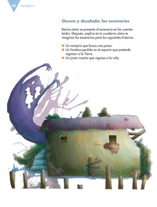 BLOQUE II68
Oscuro y desolado: los escenarios
Revisa cómo se presenta el escenario en los cuentos
leídos. Después, explica en tu cuaderno cómo te
imaginas los escenarios para las siguientes historias:
nn Un vampiro que busca una presa.
nn Un hombre perdido en el espacio que pretende
regresar a la Tierra.
nn Un joven muerto que regresa a la vida.
ESP-6-P-042-085.indd 68 19/08/15 12:16
 