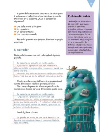 69
A partir de los escenarios descritos o de otros que a
ti se te ocurran, selecciona el que usarás en tu cuento.
Descríbelo en tu cuaderno. ¿Qué te parecen los
siguientes?
nn Una calle oscura y sin gente
nn Un cementerio
nn Un barco fantasma
nn Una casa abandonada
Recuerda que éstos son ejemplos. Piensa en tu propio
escenario.
El narrador
Fíjate en la forma en que está redactado el siguiente
párrafo.
De repente, se escuchó un ruido agudo…
—¿Quién es? —pregunté con voz temblorosa;
sólo un chillido y ninguna otra respuesta—, pensé que
sería una rata.
—A veces hay ratas en la basura —dije para calmar
los nervios, que ya se me estaban poniendo de punta.
El autor escribe como si él fuera el protagonista del
cuento. El narrador habla en primera persona.
Otra forma de presentar el mismo párrafo es la
narración en tercera persona. El narrador queda fuera.
De repente, se escuchó un ruido agudo…
—¿Quién es? —preguntó Roberto con voz
temblorosa; sólo un chillido y ninguna otra respuesta,
pensó que sería una rata—. A veces hay ratas en la
basura —dijo para calmar los nervios, que ya se le
estaban poniendo de punta.
Lee el siguiente párrafo.
De pronto, en medio de una calle desolada, un
hombre con mirada de fuego y manos de hielo le
tocó el hombro.
Fichero del saber
La descripción es un modo
de expresión que busca
presentar personas,
animales, objetos o lugares
por medio de palabras que
crean una imagen. En los
textos narrativos, suele ser
un elemento de gran ayuda
en la presentación de
distintas situaciones. Busca
ejemplos de descripciones y
elabora con ellos las fichas
correspondientes.
ESP-6-P-042-085.indd 69 19/08/15 12:16
 