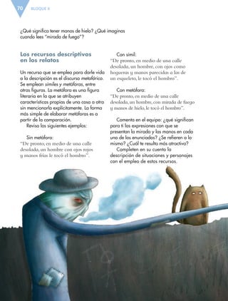 BLOQUE II70
¿Qué significa tener manos de hielo? ¿Qué imaginas
cuando lees “mirada de fuego”?
Los recursos descriptivos
en los relatos
Un recurso que se emplea para darle vida
a la descripción es el discurso metafórico.
Se emplean símiles y metáforas, entre
otras figuras. La metáfora es una figura
literaria en la que se atribuyen
características propias de una cosa a otra
sin mencionarla explícitamente. La forma
más simple de elaborar metáforas es a
partir de la comparación.
Revisa los siguientes ejemplos:
Sin metáfora:
“De pronto, en medio de una calle
desolada, un hombre con ojos rojos
y manos frías le tocó el hombro”.
Con símil:
“De pronto, en medio de una calle
desolada, un hombre, con ojos como
hogueras y manos parecidas a las de
un esqueleto, le tocó el hombro”.
Con metáfora:
“De pronto, en medio de una calle
desolada, un hombre, con mirada de fuego
y manos de hielo, le tocó el hombro”.
Comenta en el equipo: ¿qué significan
para ti las expresiones con que se
presentan la mirada y las manos en cada
uno de los enunciados? ¿Se refieren a lo
mismo? ¿Cuál te resulta más atractiva?
Completen en su cuento la
descripción de situaciones y personajes
con el empleo de estos recursos.
ESP-6-P-042-085.indd 70 19/08/15 12:16
 