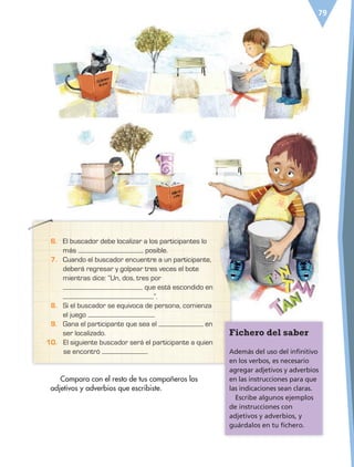 79
6. El buscador debe localizar a los participantes lo
más posible.
7. Cuando el buscador encuentre a un participante,
deberá regresar y golpear tres veces el bote
mientras dice: “Un, dos, tres por
que está escondido en
”.
8. Si el buscador se equivoca de persona, comienza
el juego .
9. Gana el participante que sea el en
ser localizado. Fichero del saber
Además del uso del infinitivo
en los verbos, es necesario
agregar adjetivos y adverbios
en las instrucciones para que
las indicaciones sean claras.
Escribe algunos ejemplos
de instrucciones con
adjetivos y adverbios, y
guárdalos en tu fichero.
Compara con el resto de tus compañeros los
adjetivos y adverbios que escribiste.
10. El siguiente buscador será el participante a quien
se encontró .
ESP-6-P-042-085.indd 79 19/08/15 12:17
 