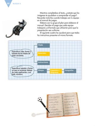 Título
Instrucciones
Dibujos Esquemas o
diagramas
Fotografías
Materiales
Especificar color, forma y
tamaño de los títulos de
estas secciones.
Especificar tamaño y forma
en que se incluirán: debajo
de cada explicación, a un
lado, etcétera.
BLOQUE II80
Mientras completabas el texto, ¿notaste que las
imágenes te ayudaban a comprender el juego?
Recuerda incluirlas cuando trabajes con tu equipo
en el manual de juegos.
Elabora con tu grupo el plan para elaborar el
manual. Decidan el juego que cada equipo
trabajará y el formato que utilizarán para que la
presentación sea uniforme.
El siguiente cuadro les ayudará para que todos
los instructivos presenten el mismo formato.
ESP-6-P-042-085.indd 80 19/08/15 12:17
 