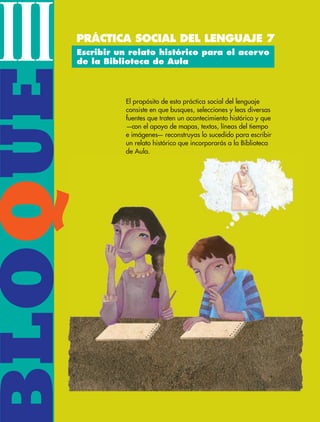 BLOQUEIII
El propósito de esta práctica social del lenguaje
consiste en que busques, selecciones y leas diversas
fuentes que traten un acontecimiento histórico y que
—con el apoyo de mapas, textos, líneas del tiempo
e imágenes— reconstruyas lo sucedido para escribir
un relato histórico que incorporarás a la Biblioteca
de Aula.
Escribir un relato histórico para el acervo
de la Biblioteca de Aula
PRÁCTICA SOCIAL DEL LENGUAJE 7
Q
ESP-6-P-086-123.indd 86 19/08/15 12:27
 