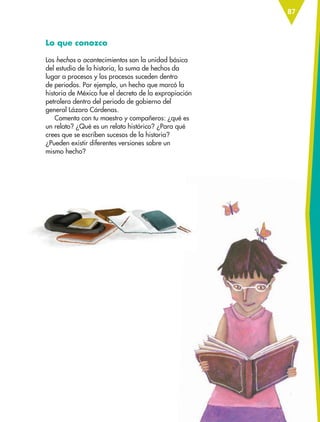 87
Lo que conozco
Los hechos o acontecimientos son la unidad básica
del estudio de la historia, la suma de hechos da
lugar a procesos y los procesos suceden dentro
de periodos. Por ejemplo, un hecho que marcó la
historia de México fue el decreto de la expropiación
petrolera dentro del periodo de gobierno del
general Lázaro Cárdenas.
Comenta con tu maestro y compañeros: ¿qué es
un relato? ¿Qué es un relato histórico? ¿Para qué
crees que se escriben sucesos de la historia?
¿Pueden existir diferentes versiones sobre un
mismo hecho?
ESP-6-P-086-123.indd 87 19/08/15 12:27
 