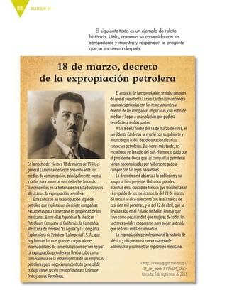 BLOQUE III88
En la noche del viernes 18 de marzo de 1938, el
general Lázaro Cárdenas se presentó ante los
medios de comunicación, principalmente prensa
y radio, para anunciar uno de los hechos más
trascendentes en la historia de los Estados Unidos
Mexicanos: la expropiación petrolera.
Ésta consistió en la apropiación legal del
petróleo que explotaban diecisiete compañías
extranjeras para convertirse en propiedad de los
mexicanos. Entre ellas figuraban la Mexican
Petroleum Company of California, la Compañía
Mexicana de Petróleo“El Águila”y la Compañía
Exploradora de Petróleo“La Imperial”, S. A., que
hoy forman las más grandes corporaciones
internacionales de comercialización de“oro negro”.
La expropiación petrolera se llevó a cabo como
consecuencia de la intransigencia de las empresas
petroleras para negociar un contrato general de
trabajo con el recién creado Sindicato Único de
Trabajadores Petroleros.
18 de marzo, decreto
de la expropiación petrolera
El anuncio de la expropiación se daba después
de que el presidente Lázaro Cárdenas mantuviera
reuniones privadas con los representantes y
dueños de las compañías implicadas, con el fin de
mediar y llegar a una solución que pudiera
beneficiar a ambas partes.
A las 8 de la noche del 18 de marzo de 1938, el
presidente Cárdenas se reunió con su gabinete y
anunció que había decidido nacionalizar las
empresas petroleras. Dos horas más tarde, se
escuchaba en la radio del país el anuncio dado por
el presidente. Decía que las compañías petroleras
serían nacionalizadas por haberse negado a
cumplir con las leyes nacionales.
La decisión dejó absorta a la población y su
apoyo se hizo presente. Hubo dos grandes
marchas en la ciudad de México que manifestaban
el respaldo de los mexicanos: la del 23 de marzo,
de la cual se dice que contó con la asistencia de
casi cien mil personas, y la del 12 de abril, que se
llevó a cabo en el Palacio de Bellas Artes y que
tuvo como peculiaridad que mujeres de todos los
sectores sociales cooperaron para pagar la deuda
que se tenía con las compañías.
La expropiación petrolera marcó la historia de
México y dio pie a una nueva manera de
administrar y suministrar el petróleo mexicano.
<http://www.sep.gob.mx/es/sep1/
18_de_marzo #.VYwiUPI_Oko>.
Consulta: 9 de septiembre de 2013.
ENTRA IMAGEN DE
LÁZARO CÁRDENAS.
FALTA QUE LA
PROPORCIONEN DE
ICONOGRAFÍA.
El siguiente texto es un ejemplo de relato
histórico. Léelo, comenta su contenido con tus
compañeros y maestro y respondan la pregunta
que se encuentra después.
ESP-6-P-086-123.indd 88 19/08/15 12:27
 