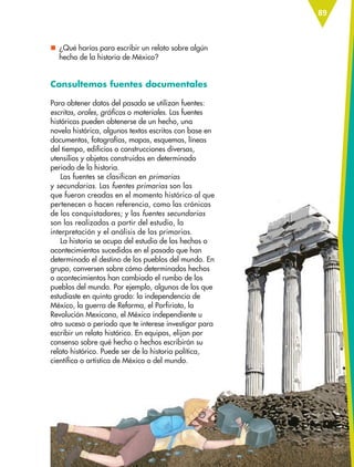 89
nn ¿Qué harías para escribir un relato sobre algún
hecho de la historia de México?
Consultemos fuentes documentales
Para obtener datos del pasado se utilizan fuentes:
escritas, orales, gráficas o materiales. Las fuentes
históricas pueden obtenerse de un hecho, una
novela histórica, algunos textos escritos con base en
documentos, fotografías, mapas, esquemas, líneas
del tiempo, edificios o construcciones diversas,
utensilios y objetos construidos en determinado
periodo de la historia.
Las fuentes se clasifican en primarias
y secundarias. Las fuentes primarias son las
que fueron creadas en el momento histórico al que
pertenecen o hacen referencia, como las crónicas
de los conquistadores; y las fuentes secundarias
son las realizadas a partir del estudio, la
interpretación y el análisis de las primarias.
La historia se ocupa del estudio de los hechos o
acontecimientos sucedidos en el pasado que han
determinado el destino de los pueblos del mundo. En
grupo, conversen sobre cómo determinados hechos
o acontecimientos han cambiado el rumbo de los
pueblos del mundo. Por ejemplo, algunos de los que
estudiaste en quinto grado: la independencia de
México, la guerra de Reforma, el Porfiriato, la
Revolución Mexicana, el México independiente u
otro suceso o periodo que te interese investigar para
escribir un relato histórico. En equipos, elijan por
consenso sobre qué hecho o hechos escribirán su
relato histórico. Puede ser de la historia política,
científica o artística de México o del mundo.
ESP-6-P-086-123.indd 89 19/08/15 12:27
 