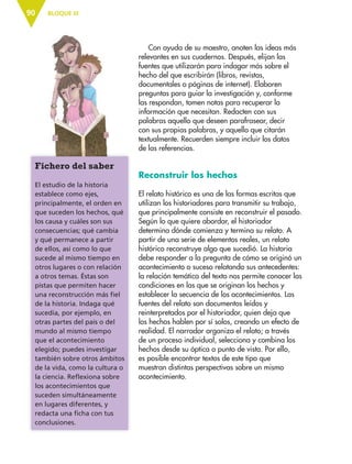 BLOQUE III90
Con ayuda de su maestro, anoten las ideas más
relevantes en sus cuadernos. Después, elijan las
fuentes que utilizarán para indagar más sobre el
hecho del que escribirán (libros, revistas,
documentales o páginas de internet). Elaboren
preguntas para guiar la investigación y, conforme
las respondan, tomen notas para recuperar la
información que necesitan. Redacten con sus
palabras aquello que deseen parafrasear, decir
con sus propias palabras, y aquello que citarán
textualmente. Recuerden siempre incluir los datos
de las referencias.
Reconstruir los hechos
El relato histórico es una de las formas escritas que
utilizan los historiadores para transmitir su trabajo,
que principalmente consiste en reconstruir el pasado.
Según lo que quiere abordar, el historiador
determina dónde comienza y termina su relato. A
partir de una serie de elementos reales, un relato
histórico reconstruye algo que sucedió. La historia
debe responder a la pregunta de cómo se originó un
acontecimiento o suceso relatando sus antecedentes:
la relación temática del texto nos permite conocer las
condiciones en las que se originan los hechos y
establecer la secuencia de los acontecimientos. Las
fuentes del relato son documentos leídos y
reinterpretados por el historiador, quien deja que
los hechos hablen por sí solos, creando un efecto de
realidad. El narrador organiza el relato; a través
de un proceso individual, selecciona y combina los
hechos desde su óptica o punto de vista. Por ello,
es posible encontrar textos de este tipo que
muestran distintas perspectivas sobre un mismo
acontecimiento.
Fichero del saber
El estudio de la historia
establece como ejes,
principalmente, el orden en
que suceden los hechos, qué
los causa y cuáles son sus
consecuencias; qué cambia
y qué permanece a partir
de ellos, así como lo que
sucede al mismo tiempo en
otros lugares o con relación
a otros temas. Éstas son
pistas que permiten hacer
una reconstrucción más fiel
de la historia. Indaga qué
sucedía, por ejemplo, en
otras partes del país o del
mundo al mismo tiempo
que el acontecimiento
elegido; puedes investigar
también sobre otros ámbitos
de la vida, como la cultura o
la ciencia. Reflexiona sobre
los acontecimientos que
suceden simultáneamente
en lugares diferentes, y
redacta una ficha con tus
conclusiones.
ESP-6-P-086-123.indd 90 19/08/15 12:27
 