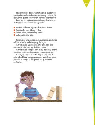 91
Los contenidos de un relato histórico pueden ser
verificados mediante la confrontación y revisión de
las fuentes que se consultaron para su elaboración.
Entre las principales características de este tipo
de textos se encuentran las siguientes:
nn Narran un hecho a partir de sucesos reales.
nn Cuentan lo sucedido en orden.
nn Tienen inicio, desarrollo y cierre.
nn Incluyen bibliografía.
Para hacer una narración más precisa, podemos
utilizar adverbios de tiempo y de lugar:
Adverbios de lugar: aquí, ahí, allí, acá, allá,
encima, abajo, debajo, delante, detrás…
Adverbios de tiempo: hoy, ayer, mañana, ahora,
entonces, antes, recientemente, constantemente…
Con ayuda de su maestro hagan una lista de
más adverbios y otras expresiones que sirvan para
precisar el tiempo y el lugar en los que sucede
un hecho.
ESP-6-P-086-123.indd 91 19/08/15 12:27
 