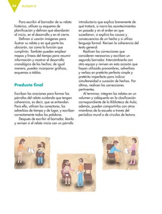 BLOQUE III94
Para escribir el borrador de su relato
histórico, utilicen su esquema de
planificación y definan qué abordarán
al inicio, en el desarrollo y en el cierre.
Definan si usarán imágenes para
ilustrar su relato y en qué parte las
ubicarán, así como la función que
cumplirán. También pueden emplear
mapas y líneas del tiempo para resumir
información y mostrar el desarrollo
cronológico de los hechos; de igual
manera, pueden incorporar gráficas,
esquemas o tablas.
Producto final
Escriban las oraciones para formar los
párrafos del relato cuidando que tengan
coherencia, es decir, que se entiendan.
Para ello, utilicen los conectores, los
adverbios de tiempo y de lugar, y escriban
correctamente todas las palabras.
Después de escribir el borrador, léanlo
y revisen si el relato inicia con un párrafo
introductorio que explica brevemente de
qué tratará, si narra los acontecimientos
en pasado y en el orden en que
sucedieron, si explica las causas y
consecuencias de un hecho y si utiliza
lenguaje formal. Revisen la coherencia del
texto general.
Realicen las correcciones que
consideren necesarias y escriban un
segundo borrador. Intercámbienlo con
otro equipo y revisen en esta ocasión que
hayan utilizado pronombres, adverbios
y verbos en pretérito perfecto simple y
pretérito imperfecto para indicar
simultaneidad o sucesión de hechos. Por
último, realicen las correcciones
pertinentes.
Al terminar, integren los relatos en un
volumen y colóquenlo en la clasificación
correspondiente de la Biblioteca de Aula;
además, pueden compartirlos con otros
miembros de la escuela a través del
periódico mural o de círculos de lectura.
ESP-6-P-086-123.indd 94 19/08/15 12:27
 