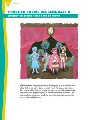 BLOQUE III96
PRÁCTICA SOCIAL DEL LENGUAJE 8
Adaptar un cuento como obra de teatro
El propósito de esta práctica social del lenguaje es que escribas una
obra de teatro a partir de un cuento infantil. Para esto, identificarás
las características de cada uno de estos textos, las cuales tendrás que
comparar para poder adaptar un cuento como obra de teatro. Una
vez concluida, realizarás una lectura dramatizada que compartirás
con la comunidad escolar.
ESP-6-P-086-123.indd 96 19/08/15 12:27
 