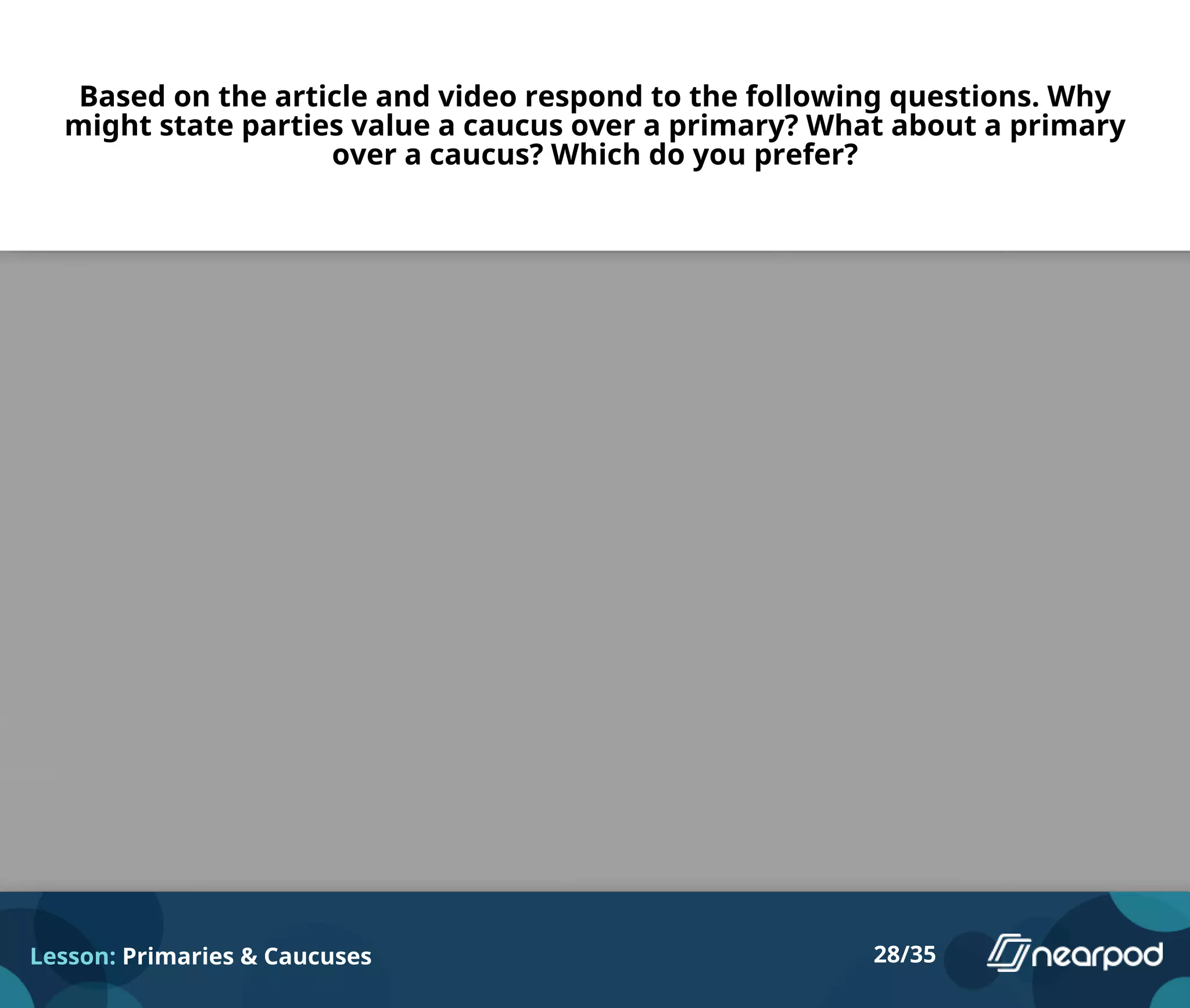 Based on the article and video respond to the following questions. Why
might state parties value a caucus over a primary? What about a primary
over a caucus? Which do you prefer?
Lesson: Primaries & Caucuses 28/35
Please enter your answer here.
 