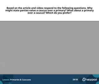 Based on the article and video respond to the following questions. Why
might state parties value a caucus over a primary? What about a primary
over a caucus? Which do you prefer?
Lesson: Primaries & Caucuses 28/35
Please enter your answer here.
 