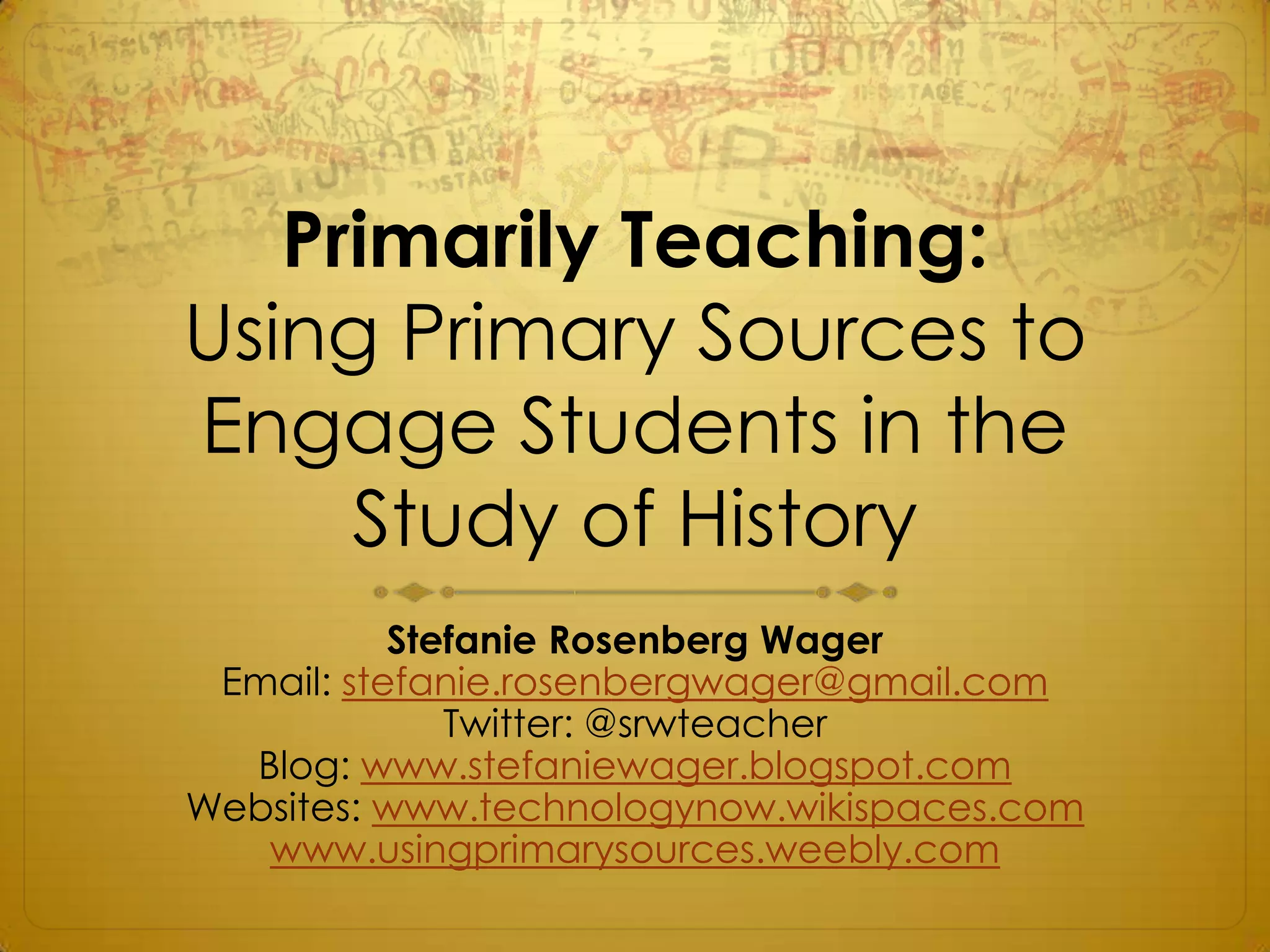 Primarily Teaching:
Using Primary Sources to
Engage Students in the
     Study of History
           Stefanie Rosenberg Wager
 Email: stefanie.rosenbergwager@gmail.com
              Twitter: @srwteacher
  Blog: www.stefaniewager.blogspot.com
Websites: www.technologynow.wikispaces.com
   www.usingprimarysources.weebly.com
 