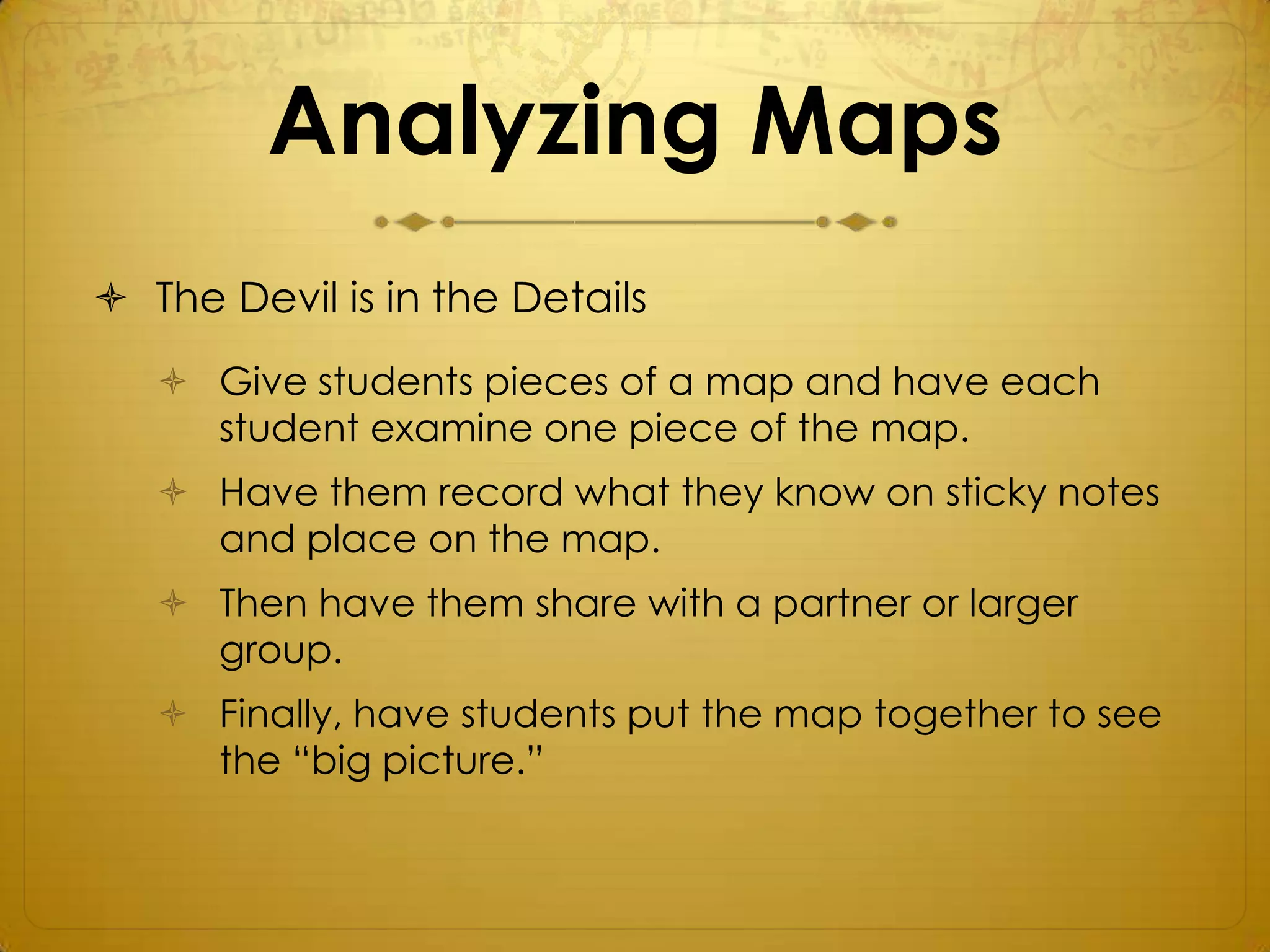 Analyzing Maps
 The Devil is in the Details
    Give students pieces of a map and have each
     student examine one piece of the map.
    Have them record what they know on sticky notes
     and place on the map.
    Then have them share with a partner or larger
     group.
    Finally, have students put the map together to see
     the “big picture.”
 
