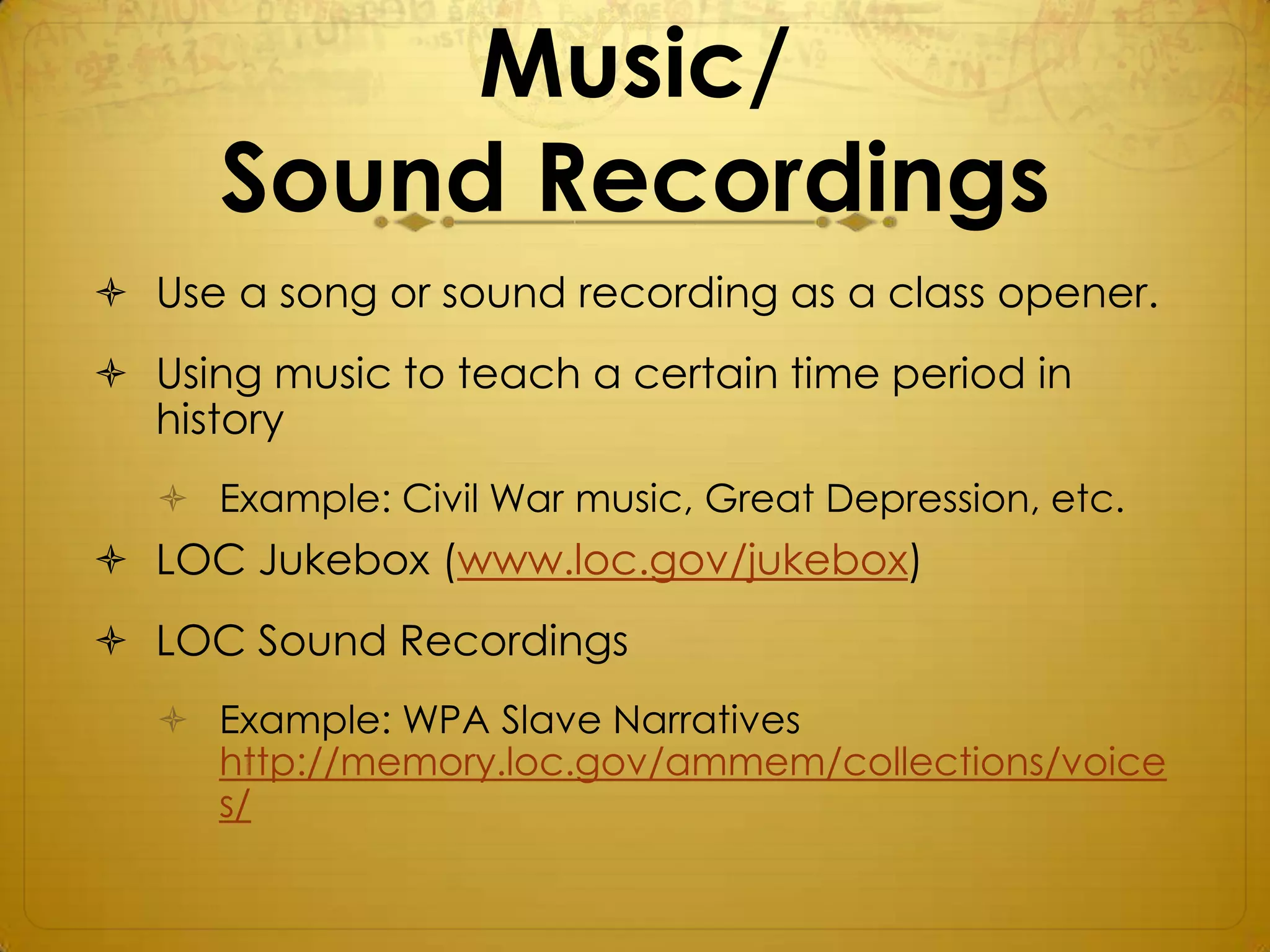 Music/
      Sound Recordings
 Use a song or sound recording as a class opener.
 Using music to teach a certain time period in
  history
    Example: Civil War music, Great Depression, etc.
 LOC Jukebox (www.loc.gov/jukebox)
 LOC Sound Recordings
    Example: WPA Slave Narratives
     http://memory.loc.gov/ammem/collections/voice
     s/
 