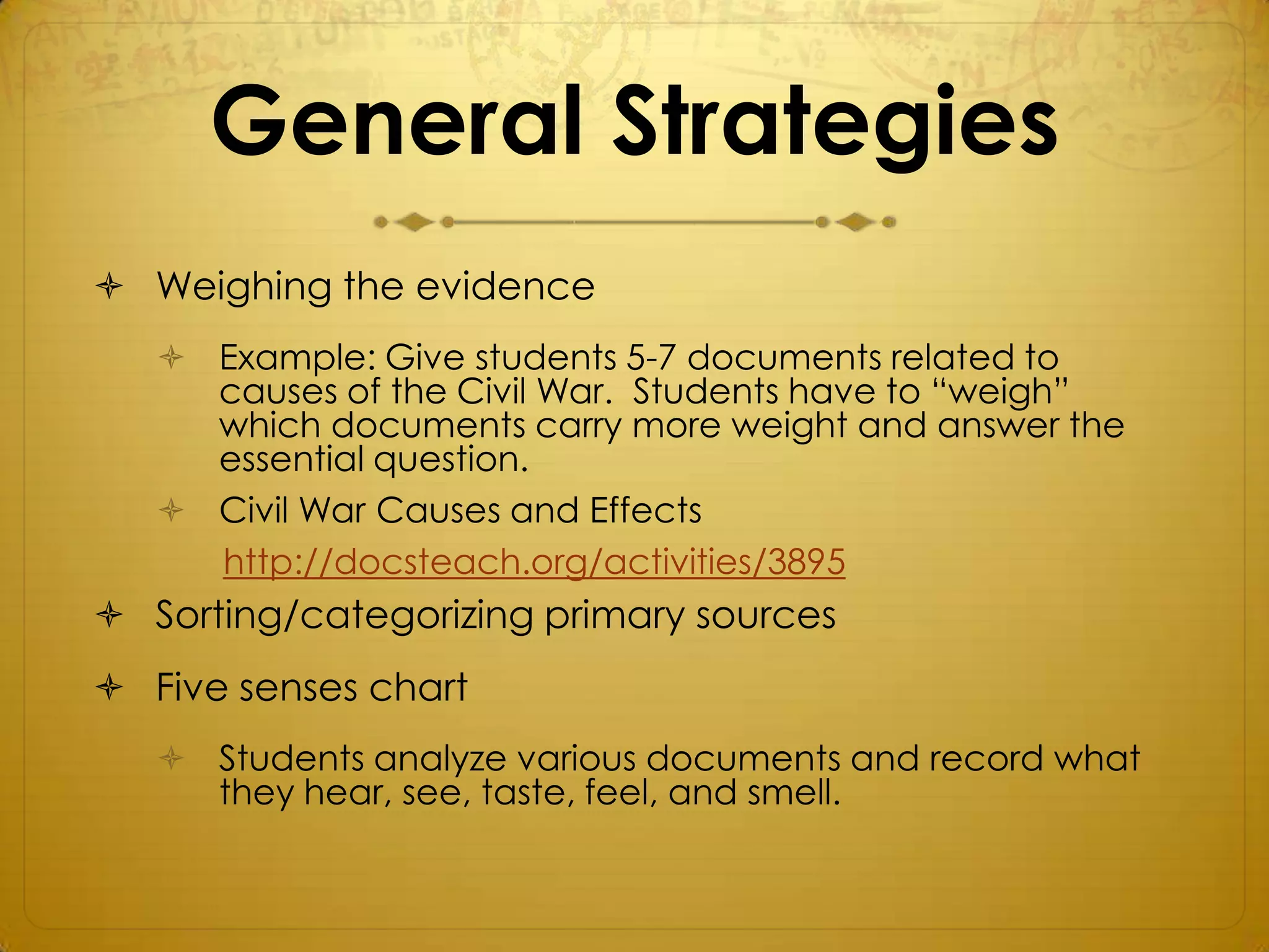 General Strategies
 Weighing the evidence
    Example: Give students 5-7 documents related to
     causes of the Civil War. Students have to “weigh”
     which documents carry more weight and answer the
     essential question.
    Civil War Causes and Effects
     http://docsteach.org/activities/3895
 Sorting/categorizing primary sources
 Five senses chart
    Students analyze various documents and record what
     they hear, see, taste, feel, and smell.
 