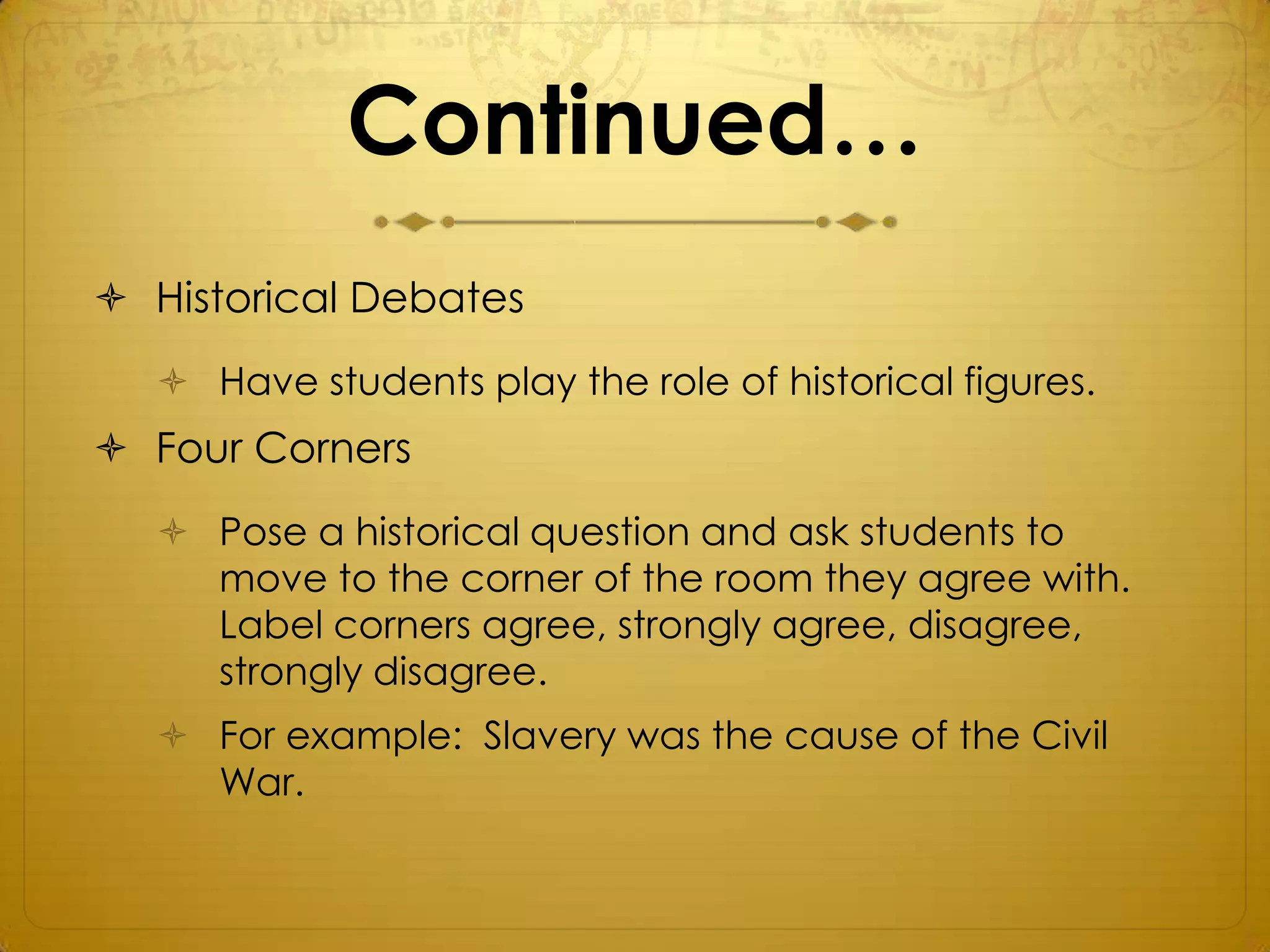 Continued…
 Historical Debates
   Have students play the role of historical figures.
 Four Corners
   Pose a historical question and ask students to
    move to the corner of the room they agree with.
    Label corners agree, strongly agree, disagree,
    strongly disagree.
   For example: Slavery was the cause of the Civil
    War.
 