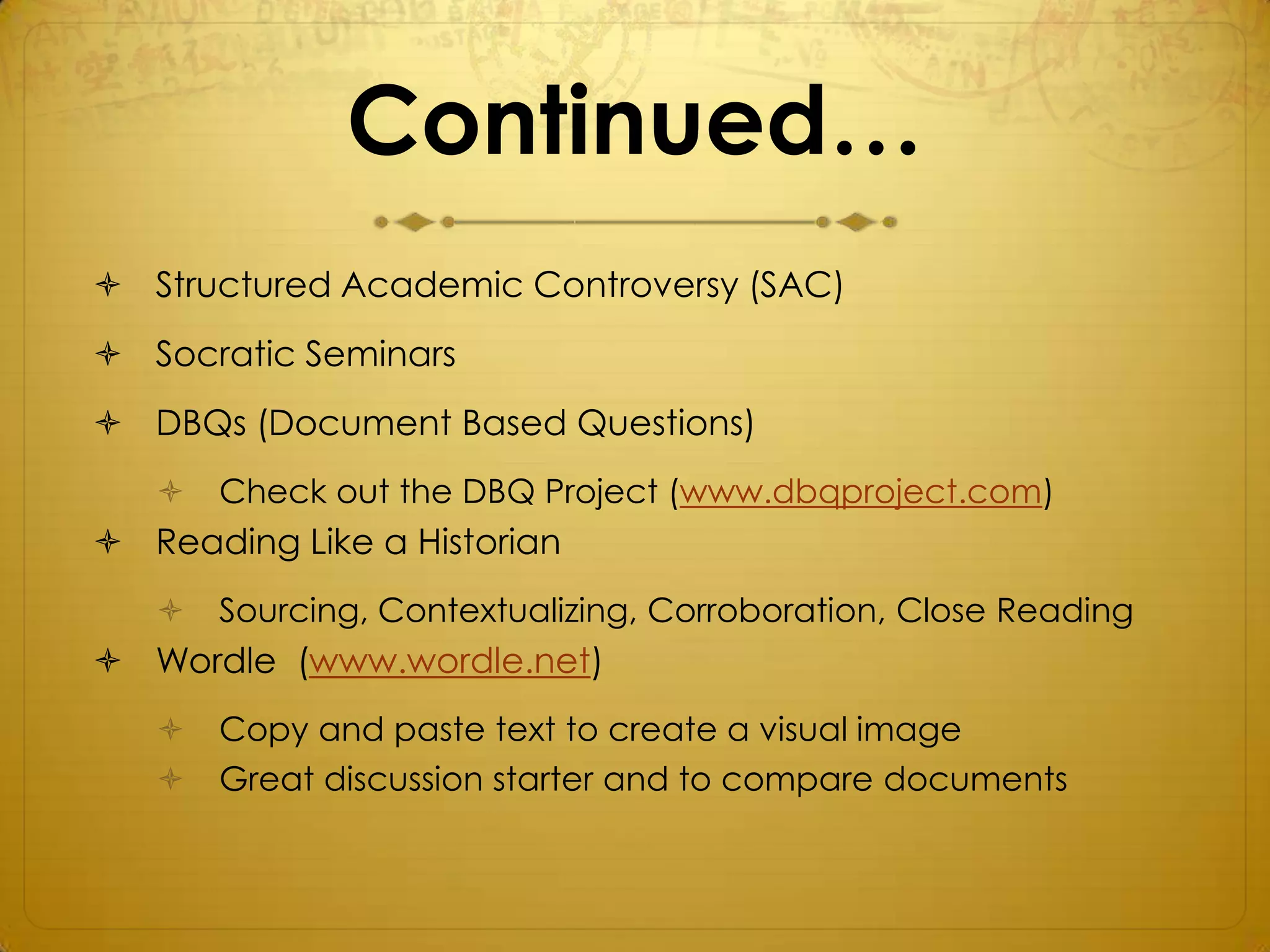 Continued…
 Structured Academic Controversy (SAC)
 Socratic Seminars
 DBQs (Document Based Questions)
      Check out the DBQ Project (www.dbqproject.com)
 Reading Like a Historian
      Sourcing, Contextualizing, Corroboration, Close Reading
 Wordle (www.wordle.net)
      Copy and paste text to create a visual image
      Great discussion starter and to compare documents
 