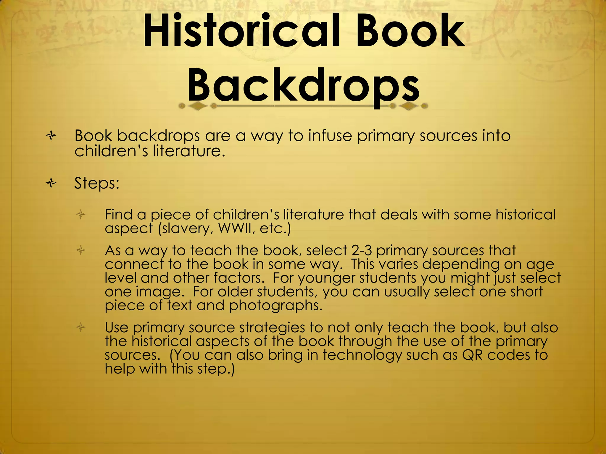 Historical Book
               Backdrops
   Book backdrops are a way to infuse primary sources into
    children’s literature.

   Steps:
       Find a piece of children’s literature that deals with some historical
        aspect (slavery, WWII, etc.)
       As a way to teach the book, select 2-3 primary sources that
        connect to the book in some way. This varies depending on age
        level and other factors. For younger students you might just select
        one image. For older students, you can usually select one short
        piece of text and photographs.
       Use primary source strategies to not only teach the book, but also
        the historical aspects of the book through the use of the primary
        sources. (You can also bring in technology such as QR codes to
        help with this step.)
 