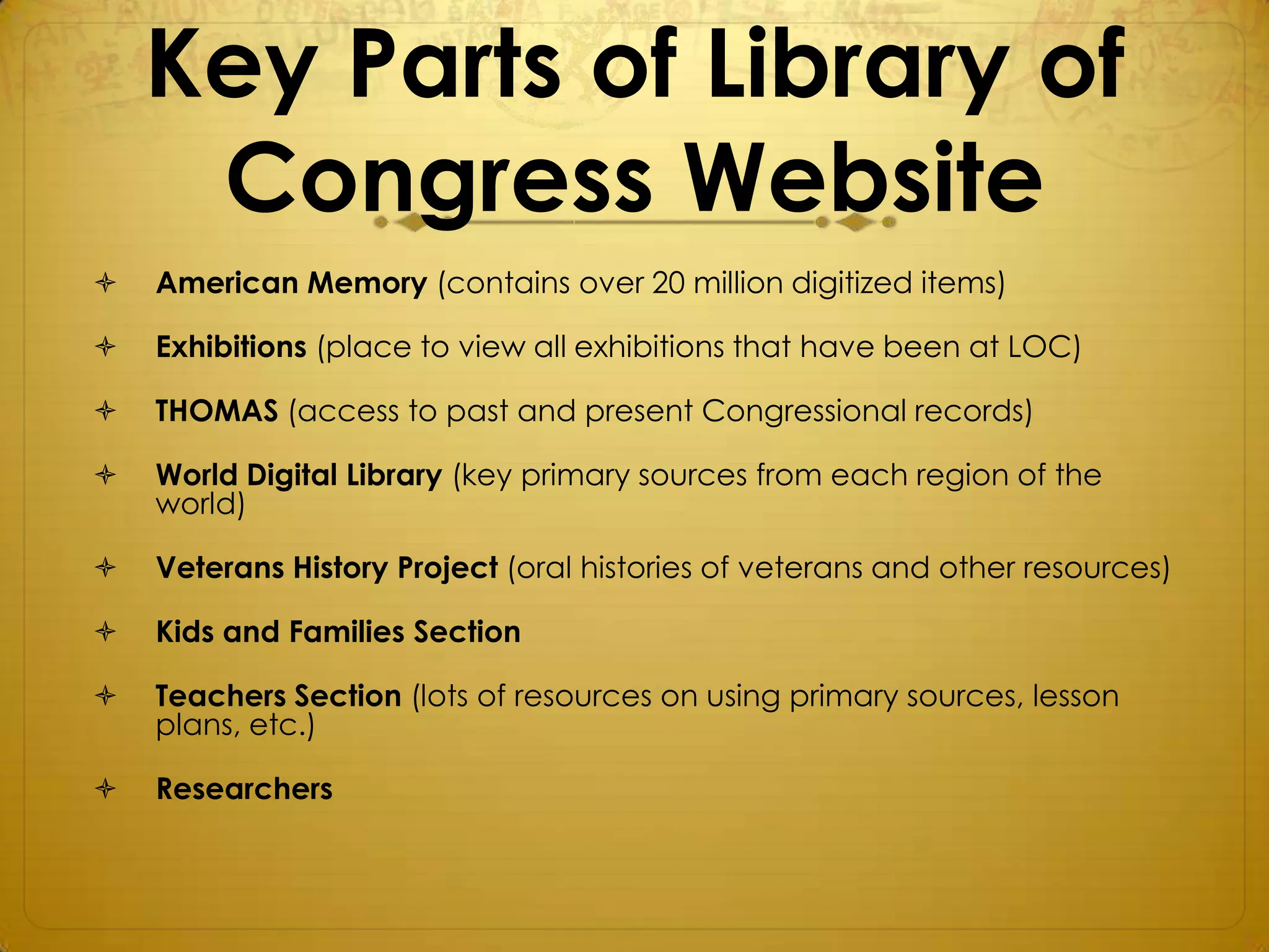 Key Parts of Library of
     Congress Website
   American Memory (contains over 20 million digitized items)

   Exhibitions (place to view all exhibitions that have been at LOC)

   THOMAS (access to past and present Congressional records)

   World Digital Library (key primary sources from each region of the
    world)

   Veterans History Project (oral histories of veterans and other resources)

   Kids and Families Section

   Teachers Section (lots of resources on using primary sources, lesson
    plans, etc.)

   Researchers
 