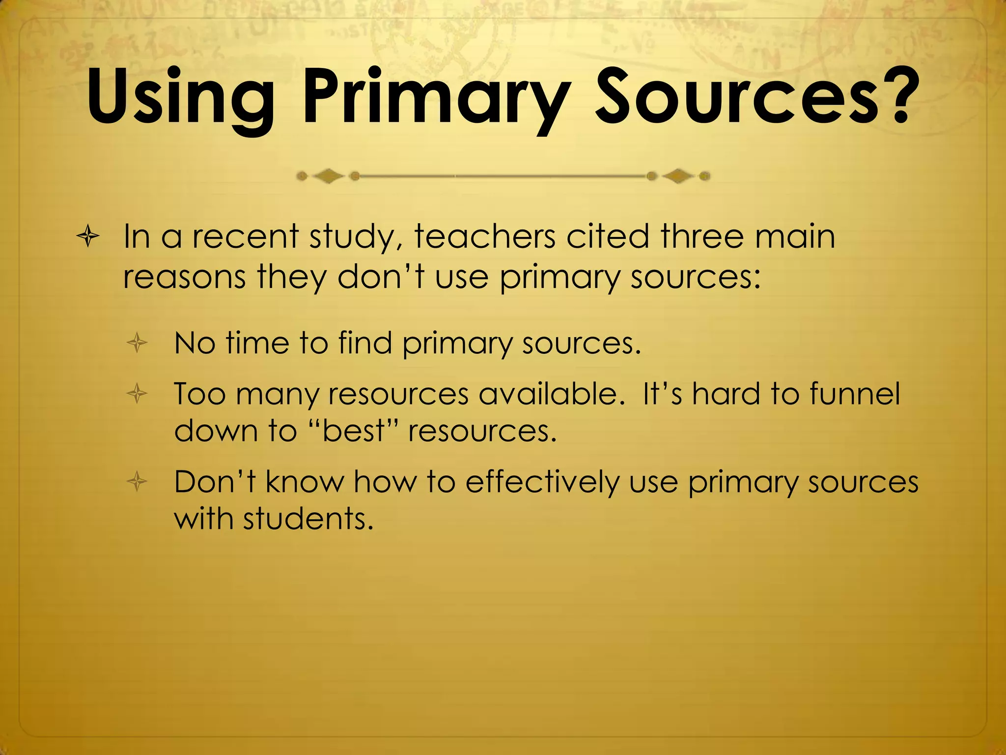Using Primary Sources?
 In a recent study, teachers cited three main
  reasons they don’t use primary sources:
    No time to find primary sources.
    Too many resources available. It’s hard to funnel
     down to “best” resources.
    Don’t know how to effectively use primary sources
     with students.
 
