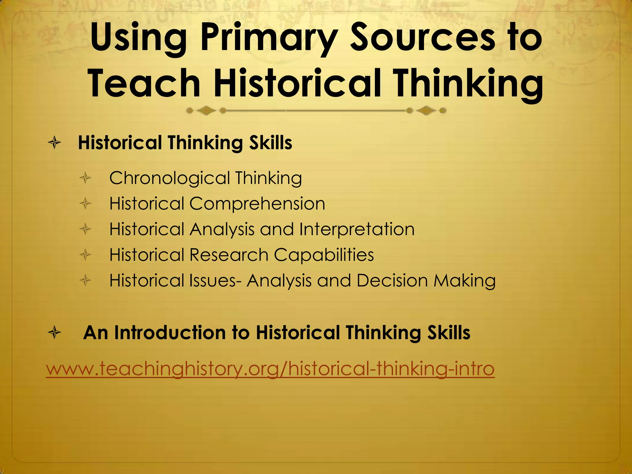 Using Primary Sources to
    Teach Historical Thinking
 Historical Thinking Skills
       Chronological Thinking
       Historical Comprehension
       Historical Analysis and Interpretation
       Historical Research Capabilities
       Historical Issues- Analysis and Decision Making

   An Introduction to Historical Thinking Skills
www.teachinghistory.org/historical-thinking-intro
 