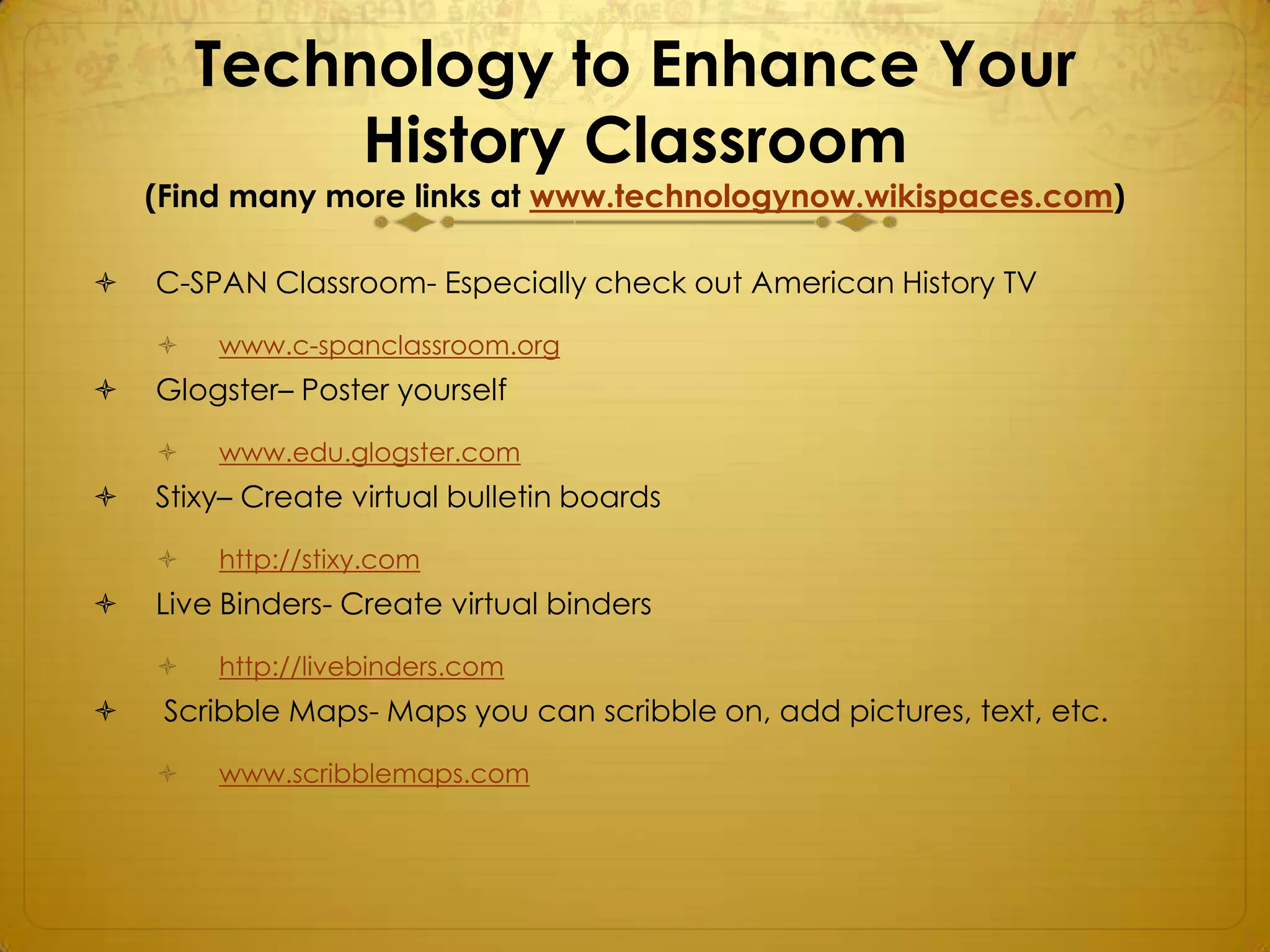 Technology to Enhance Your
             History Classroom
    (Find many more links at www.technologynow.wikispaces.com)

   C-SPAN Classroom- Especially check out American History TV

       www.c-spanclassroom.org
   Glogster– Poster yourself

       www.edu.glogster.com
   Stixy– Create virtual bulletin boards

       http://stixy.com
   Live Binders- Create virtual binders

       http://livebinders.com
    Scribble Maps- Maps you can scribble on, add pictures, text, etc.

       www.scribblemaps.com
 