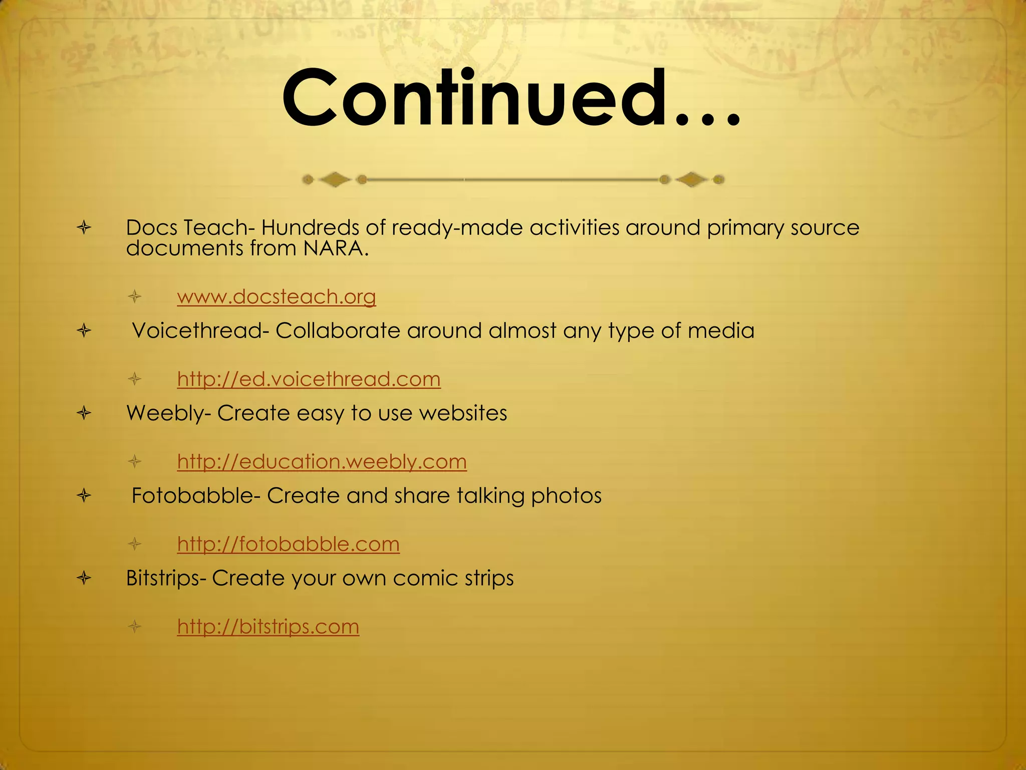 Continued…
   Docs Teach- Hundreds of ready-made activities around primary source
    documents from NARA.

        www.docsteach.org
   Voicethread- Collaborate around almost any type of media

        http://ed.voicethread.com
   Weebly- Create easy to use websites

        http://education.weebly.com
   Fotobabble- Create and share talking photos

        http://fotobabble.com
   Bitstrips- Create your own comic strips

        http://bitstrips.com
 