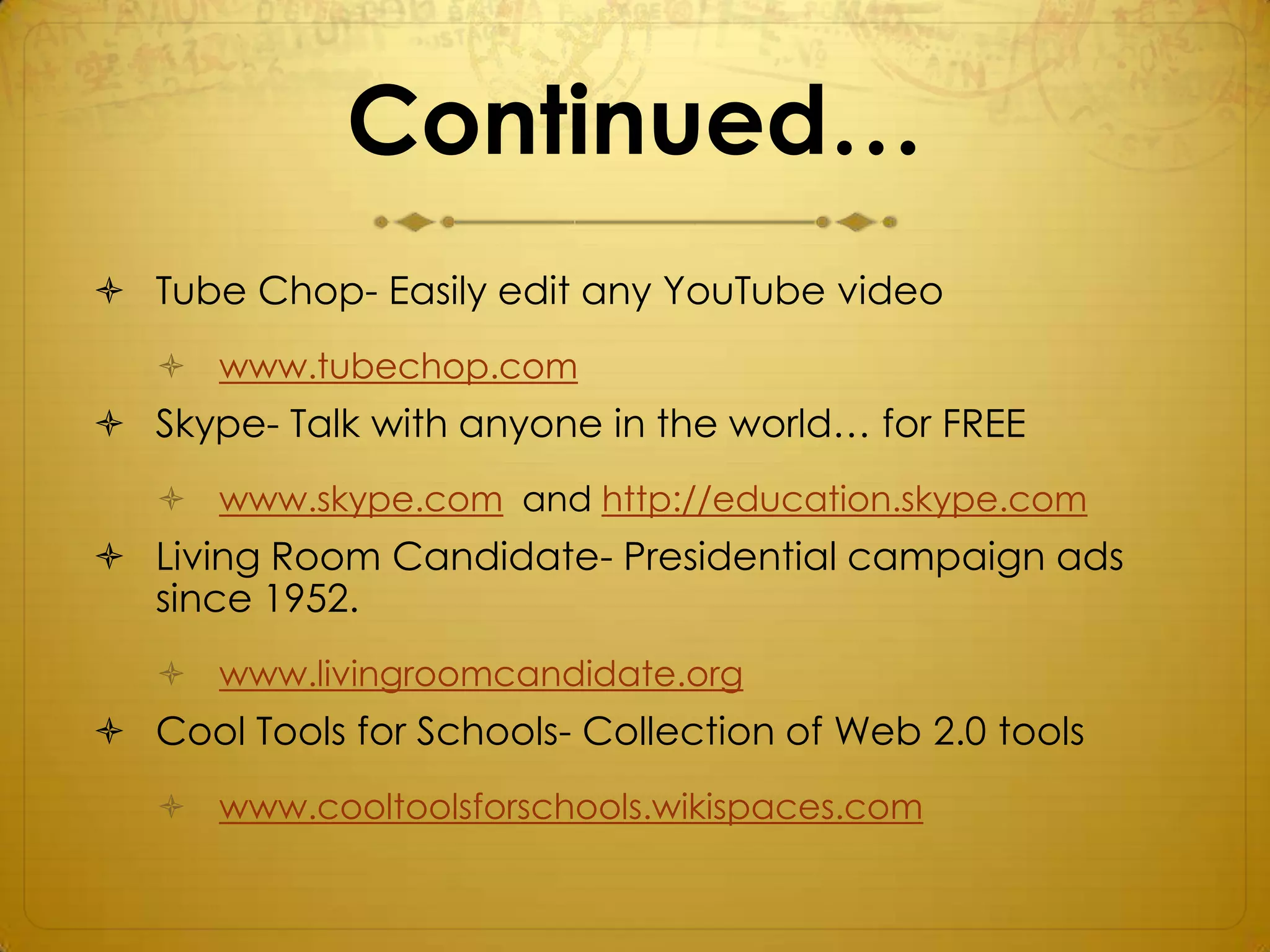 Continued…
 Tube Chop- Easily edit any YouTube video
    www.tubechop.com
 Skype- Talk with anyone in the world… for FREE
    www.skype.com and http://education.skype.com
 Living Room Candidate- Presidential campaign ads
  since 1952.
    www.livingroomcandidate.org
 Cool Tools for Schools- Collection of Web 2.0 tools
    www.cooltoolsforschools.wikispaces.com
 