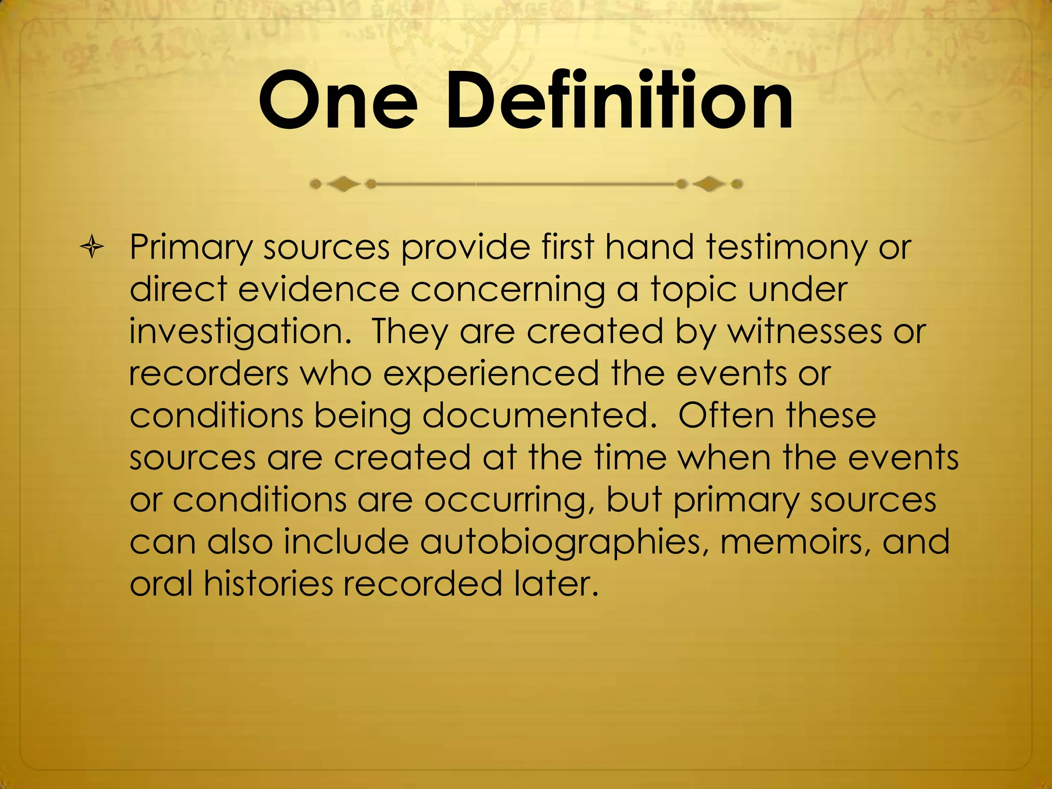 One Definition
 Primary sources provide first hand testimony or
  direct evidence concerning a topic under
  investigation. They are created by witnesses or
  recorders who experienced the events or
  conditions being documented. Often these
  sources are created at the time when the events
  or conditions are occurring, but primary sources
  can also include autobiographies, memoirs, and
  oral histories recorded later.
 