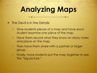 Analyzing Maps
 The Devil is in the Details
    Give students pieces of a map and have each
     student examine one piece of the map.
    Have them record what they know on sticky notes
     and place on the map.
    Then have them share with a partner or larger
     group.
    Finally, have students put the map together to see
     the “big picture.”
 