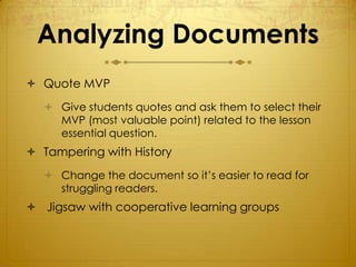 Analyzing Documents
 Quote MVP
   Give students quotes and ask them to select their
    MVP (most valuable point) related to the lesson
    essential question.
 Tampering with History
   Change the document so it’s easier to read for
    struggling readers.
 Jigsaw with cooperative learning groups
 