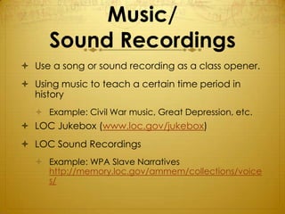 Music/
      Sound Recordings
 Use a song or sound recording as a class opener.
 Using music to teach a certain time period in
  history
    Example: Civil War music, Great Depression, etc.
 LOC Jukebox (www.loc.gov/jukebox)
 LOC Sound Recordings
    Example: WPA Slave Narratives
     http://memory.loc.gov/ammem/collections/voice
     s/
 