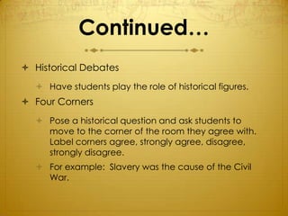 Continued…
 Historical Debates
   Have students play the role of historical figures.
 Four Corners
   Pose a historical question and ask students to
    move to the corner of the room they agree with.
    Label corners agree, strongly agree, disagree,
    strongly disagree.
   For example: Slavery was the cause of the Civil
    War.
 