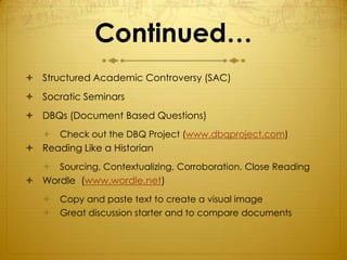 Continued…
 Structured Academic Controversy (SAC)
 Socratic Seminars
 DBQs (Document Based Questions)
      Check out the DBQ Project (www.dbqproject.com)
 Reading Like a Historian
      Sourcing, Contextualizing, Corroboration, Close Reading
 Wordle (www.wordle.net)
      Copy and paste text to create a visual image
      Great discussion starter and to compare documents
 