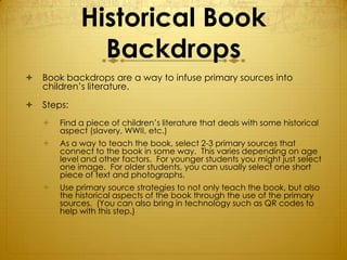 Historical Book
               Backdrops
   Book backdrops are a way to infuse primary sources into
    children’s literature.

   Steps:
       Find a piece of children’s literature that deals with some historical
        aspect (slavery, WWII, etc.)
       As a way to teach the book, select 2-3 primary sources that
        connect to the book in some way. This varies depending on age
        level and other factors. For younger students you might just select
        one image. For older students, you can usually select one short
        piece of text and photographs.
       Use primary source strategies to not only teach the book, but also
        the historical aspects of the book through the use of the primary
        sources. (You can also bring in technology such as QR codes to
        help with this step.)
 