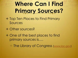 Where Can I Find
     Primary Sources?
 Top Ten Places to Find Primary
  Sources
 Other sources?
 One of the best places to find
  primary sources is….
   The Library of Congress (www.loc.gov)
 