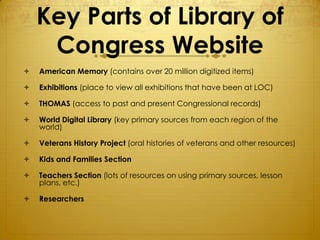 Key Parts of Library of
     Congress Website
   American Memory (contains over 20 million digitized items)

   Exhibitions (place to view all exhibitions that have been at LOC)

   THOMAS (access to past and present Congressional records)

   World Digital Library (key primary sources from each region of the
    world)

   Veterans History Project (oral histories of veterans and other resources)

   Kids and Families Section

   Teachers Section (lots of resources on using primary sources, lesson
    plans, etc.)

   Researchers
 