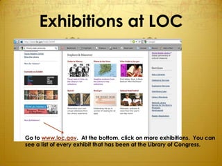 Exhibitions at LOC




Go to www.loc.gov. At the bottom, click on more exhibitions. You can
see a list of every exhibit that has been at the Library of Congress.
 