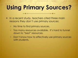 Using Primary Sources?
 In a recent study, teachers cited three main
  reasons they don’t use primary sources:
    No time to find primary sources.
    Too many resources available. It’s hard to funnel
     down to “best” resources.
    Don’t know how to effectively use primary sources
     with students.
 