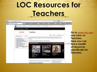 LOC Resources for
    Teachers

              Go to www.loc.gov
              and click on
              Teachers.
              Here you can
              find a wealth
              of resources
              specifically for
              Teachers.
 