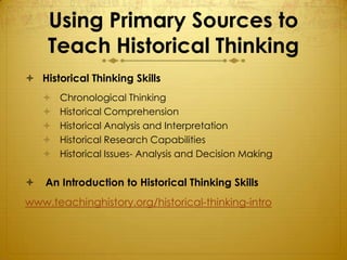 Using Primary Sources to
    Teach Historical Thinking
 Historical Thinking Skills
       Chronological Thinking
       Historical Comprehension
       Historical Analysis and Interpretation
       Historical Research Capabilities
       Historical Issues- Analysis and Decision Making

   An Introduction to Historical Thinking Skills
www.teachinghistory.org/historical-thinking-intro
 