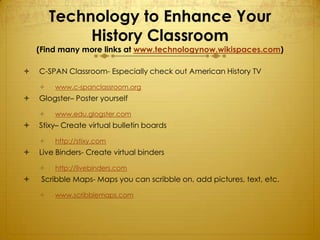 Technology to Enhance Your
             History Classroom
    (Find many more links at www.technologynow.wikispaces.com)

   C-SPAN Classroom- Especially check out American History TV

       www.c-spanclassroom.org
   Glogster– Poster yourself

       www.edu.glogster.com
   Stixy– Create virtual bulletin boards

       http://stixy.com
   Live Binders- Create virtual binders

       http://livebinders.com
    Scribble Maps- Maps you can scribble on, add pictures, text, etc.

       www.scribblemaps.com
 
