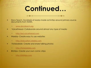 Continued…
   Docs Teach- Hundreds of ready-made activities around primary source
    documents from NARA.

        www.docsteach.org
   Voicethread- Collaborate around almost any type of media

        http://ed.voicethread.com
   Weebly- Create easy to use websites

        http://education.weebly.com
   Fotobabble- Create and share talking photos

        http://fotobabble.com
   Bitstrips- Create your own comic strips

        http://bitstrips.com
 