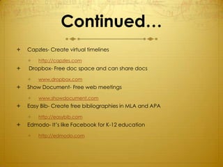 Continued…
   Capzles- Create virtual timelines

       http://capzles.com
   Dropbox- Free doc space and can share docs

       www.dropbox.com
   Show Document- Free web meetings

       www.showdocument.com
   Easy Bib- Create free bibliographies in MLA and APA

       http://easybib.com
   Edmodo- It’s like Facebook for K-12 education

       http://edmodo.com
 