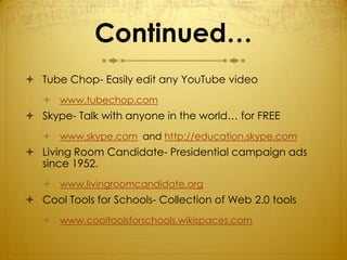 Continued…
 Tube Chop- Easily edit any YouTube video
    www.tubechop.com
 Skype- Talk with anyone in the world… for FREE
    www.skype.com and http://education.skype.com
 Living Room Candidate- Presidential campaign ads
  since 1952.
    www.livingroomcandidate.org
 Cool Tools for Schools- Collection of Web 2.0 tools
    www.cooltoolsforschools.wikispaces.com
 